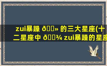 zui
暴躁 🌻 的三大星座(十二星座中 🌾 zui
暴躁的星座是什么星座)